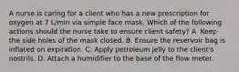 A nurse is caring for a client who has a new prescription for oxygen at 7 L/min via simple face mask. Which of the following actions should the nurse take to ensure client safety? A. Keep the side holes of the mask closed. B. Ensure the reservoir bag is inflated on expiration. C. Apply petroleum jelly to the client's nostrils. D. Attach a humidifier to the base of the flow meter.