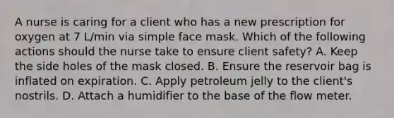 A nurse is caring for a client who has a new prescription for oxygen at 7 L/min via simple face mask. Which of the following actions should the nurse take to ensure client safety? A. Keep the side holes of the mask closed. B. Ensure the reservoir bag is inflated on expiration. C. Apply petroleum jelly to the client's nostrils. D. Attach a humidifier to the base of the flow meter.