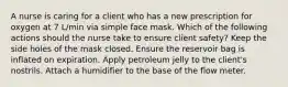 A nurse is caring for a client who has a new prescription for oxygen at 7 L/min via simple face mask. Which of the following actions should the nurse take to ensure client safety? Keep the side holes of the mask closed. Ensure the reservoir bag is inflated on expiration. Apply petroleum jelly to the client's nostrils. Attach a humidifier to the base of the flow meter.