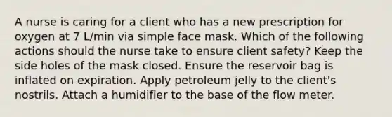 A nurse is caring for a client who has a new prescription for oxygen at 7 L/min via simple face mask. Which of the following actions should the nurse take to ensure client safety? Keep the side holes of the mask closed. Ensure the reservoir bag is inflated on expiration. Apply petroleum jelly to the client's nostrils. Attach a humidifier to the base of the flow meter.