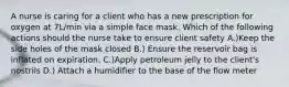 A nurse is caring for a client who has a new prescription for oxygen at 7L/min via a simple face mask. Which of the following actions should the nurse take to ensure client safety A.)Keep the side holes of the mask closed B.) Ensure the reservoir bag is inflated on expiration. C.)Apply petroleum jelly to the client's nostrils D.) Attach a humidifier to the base of the flow meter