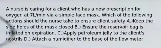 A nurse is caring for a client who has a new prescription for oxygen at 7L/min via a simple face mask. Which of the following actions should the nurse take to ensure client safety A.)Keep the side holes of the mask closed B.) Ensure the reservoir bag is inflated on expiration. C.)Apply petroleum jelly to the client's nostrils D.) Attach a humidifier to the base of the flow meter