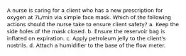 A nurse is caring for a client who has a new prescription for oxygen at 7L/min via simple face mask. Which of the following actions should the nurse take to ensure client safety? a. Keep the side holes of the mask closed. b. Ensure the reservoir bag is inflated on expiration. c. Apply petroleum jelly to the client's nostrils. d. Attach a humidifier to the base of the flow meter.