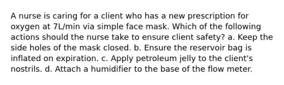 A nurse is caring for a client who has a new prescription for oxygen at 7L/min via simple face mask. Which of the following actions should the nurse take to ensure client safety? a. Keep the side holes of the mask closed. b. Ensure the reservoir bag is inflated on expiration. c. Apply petroleum jelly to the client's nostrils. d. Attach a humidifier to the base of the flow meter.