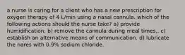 a nurse is caring for a client who has a new prescription for oxygen therapy of 4 L/min using a nasal cannula. which of the following actions should the nurse take? a) provide humidification. b) remove the cannula during meal times,. c) establish an alternative means of communication. d) lubricate the nares with 0.9% sodium chloride.