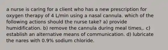 a nurse is caring for a client who has a new prescription for oxygen therapy of 4 L/min using a nasal cannula. which of the following actions should the nurse take? a) provide humidification. b) remove the cannula during meal times,. c) establish an alternative means of communication. d) lubricate the nares with 0.9% sodium chloride.