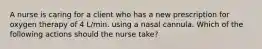 A nurse is caring for a client who has a new prescription for oxygen therapy of 4 L/min. using a nasal cannula. Which of the following actions should the nurse take?