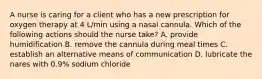 A nurse is caring for a client who has a new prescription for oxygen therapy at 4 L/min using a nasal cannula. Which of the following actions should the nurse take? A. provide humidification B. remove the cannula during meal times C. establish an alternative means of communication D. lubricate the nares with 0.9% sodium chloride