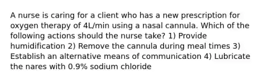 A nurse is caring for a client who has a new prescription for oxygen therapy of 4L/min using a nasal cannula. Which of the following actions should the nurse take? 1) Provide humidification 2) Remove the cannula during meal times 3) Establish an alternative means of communication 4) Lubricate the nares with 0.9% sodium chloride