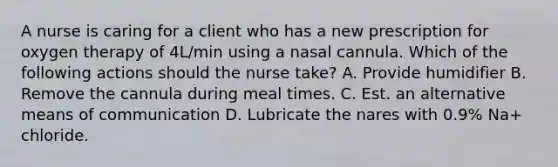 A nurse is caring for a client who has a new prescription for oxygen therapy of 4L/min using a nasal cannula. Which of the following actions should the nurse take? A. Provide humidifier B. Remove the cannula during meal times. C. Est. an alternative means of communication D. Lubricate the nares with 0.9% Na+ chloride.