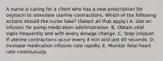 A nurse is caring for a client who has a new prescription for oxytocin to stimulate uterine contractions. Which of the following actions should the nurse take? (Select all that apply.) A. Use an infusion for pump medication administration. B. Obtain vital signs frequently and with every dosage change. C. Stop infusion if uterine contractions occur every 4 min and last 45 seconds. D. Increase medication infusion rate rapidly. E. Monitor fetal heart rate continuously.