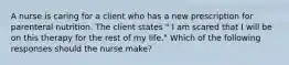 A nurse is caring for a client who has a new prescription for parenteral nutrition. The client states " I am scared that I will be on this therapy for the rest of my life." Which of the following responses should the nurse make?