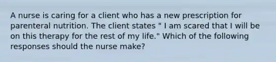 A nurse is caring for a client who has a new prescription for parenteral nutrition. The client states " I am scared that I will be on this therapy for the rest of my life." Which of the following responses should the nurse make?