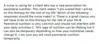 A nurse is caring for a client who has a new prescription for parenteral nutrition. The client states "I am scared that I will be on this therapy for the rest of my life" Which of the following responses should the nurse make? A. There is a good chance you will have to be on this therapy for the rest of your life B. Parenteral nutrition is very common and should not interfere with your daily activities C. This type of nutrition can be lifelong but it can also be temporary depending on how your nutritional needs change D. I am sure you will need parenteral nutrition temporarily