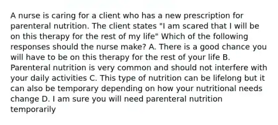 A nurse is caring for a client who has a new prescription for parenteral nutrition. The client states "I am scared that I will be on this therapy for the rest of my life" Which of the following responses should the nurse make? A. There is a good chance you will have to be on this therapy for the rest of your life B. Parenteral nutrition is very common and should not interfere with your daily activities C. This type of nutrition can be lifelong but it can also be temporary depending on how your nutritional needs change D. I am sure you will need parenteral nutrition temporarily