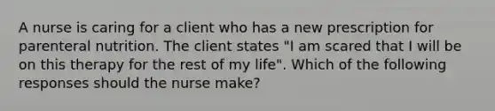 A nurse is caring for a client who has a new prescription for parenteral nutrition. The client states "I am scared that I will be on this therapy for the rest of my life". Which of the following responses should the nurse make?