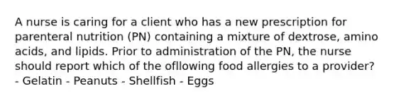 A nurse is caring for a client who has a new prescription for parenteral nutrition (PN) containing a mixture of dextrose, amino acids, and lipids. Prior to administration of the PN, the nurse should report which of the ofllowing food allergies to a provider? - Gelatin - Peanuts - Shellfish - Eggs