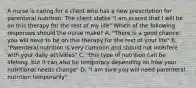 A nurse is caring for a client who has a new prescription for parenteral nutrition. The client states "I am scared that I will be on this therapy for the rest of my life" Which of the following responses should the nurse make? A. "There is a good chance you will have to be on this therapy for the rest of your life" B. "Parenteral nutrition is very common and should not interfere with your daily activities" C. "this type of nutrition can be lifelong, but it can also be temporary depending on how your nutritional needs change" D. "I am sure you will need parenteral nutrition temporarily"