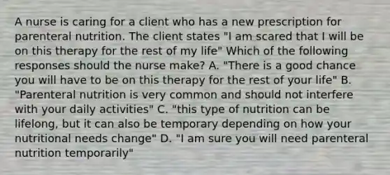 A nurse is caring for a client who has a new prescription for parenteral nutrition. The client states "I am scared that I will be on this therapy for the rest of my life" Which of the following responses should the nurse make? A. "There is a good chance you will have to be on this therapy for the rest of your life" B. "Parenteral nutrition is very common and should not interfere with your daily activities" C. "this type of nutrition can be lifelong, but it can also be temporary depending on how your nutritional needs change" D. "I am sure you will need parenteral nutrition temporarily"