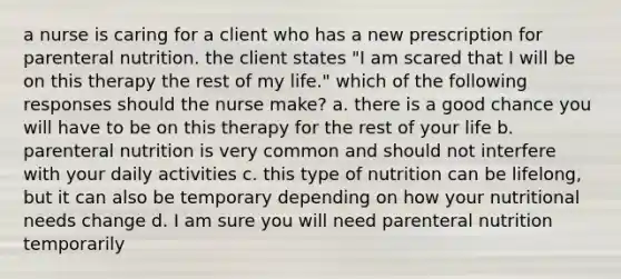 a nurse is caring for a client who has a new prescription for parenteral nutrition. the client states "I am scared that I will be on this therapy the rest of my life." which of the following responses should the nurse make? a. there is a good chance you will have to be on this therapy for the rest of your life b. parenteral nutrition is very common and should not interfere with your daily activities c. this type of nutrition can be lifelong, but it can also be temporary depending on how your nutritional needs change d. I am sure you will need parenteral nutrition temporarily