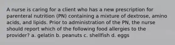 A nurse is caring for a client who has a new prescription for parenteral nutrition (PN) containing a mixture of dextrose, <a href='https://www.questionai.com/knowledge/k9gb720LCl-amino-acids' class='anchor-knowledge'>amino acids</a>, and lipids. Prior to administration of the PN, the nurse should report which of the following food allergies to the provider? a. gelatin b. peanuts c. shellfish d. eggs