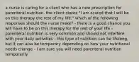 a nurse is caring for a client who has a new prescription for parenteral nutrition. the client states "I am scared that I will be on this therapy the rest of my life." which of the following responses should the nurse make? - there is a good chance you will have to be on this therapy for the rest of your life - parenteral nutrition is very common and should not interfere with your daily activities - this type of nutrition can be lifelong, but it can also be temporary depending on how your nutritional needs change - I am sure you will need parenteral nutrition temporarily