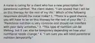 A nurse is caring for a client who has a new prescription for parenteral nutrition. The client states, "I am scared that I will be on this therapy for the rest of my life." Which of the following responses should the nurse make? 1. "There is a good chance you will have to be on this therapy for the rest of your life." 2. "Parenteral nutrition is very common and should not interfere with your daily activities." 3. "This type of nutrition can be lifelong, but it can also be temporary depending on how your nutritional needs change." 4. "I am sure you will need parenteral nutrition temporarily."