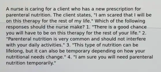 A nurse is caring for a client who has a new prescription for parenteral nutrition. The client states, "I am scared that I will be on this therapy for the rest of my life." Which of the following responses should the nurse make? 1. "There is a good chance you will have to be on this therapy for the rest of your life." 2. "Parenteral nutrition is very common and should not interfere with your daily activities." 3. "This type of nutrition can be lifelong, but it can also be temporary depending on how your nutritional needs change." 4. "I am sure you will need parenteral nutrition temporarily."