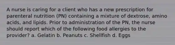 A nurse is caring for a client who has a new prescription for parenteral nutrition (PN) containing a mixture of dextrose, amino acids, and lipids. Prior to administration of the PN, the nurse should report which of the following food allergies to the provider? a. Gelatin b. Peanuts c. Shellfish d. Eggs