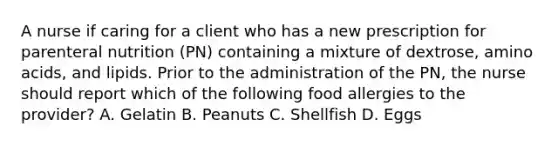 A nurse if caring for a client who has a new prescription for parenteral nutrition (PN) containing a mixture of dextrose, <a href='https://www.questionai.com/knowledge/k9gb720LCl-amino-acids' class='anchor-knowledge'>amino acids</a>, and lipids. Prior to the administration of the PN, the nurse should report which of the following food allergies to the provider? A. Gelatin B. Peanuts C. Shellfish D. Eggs