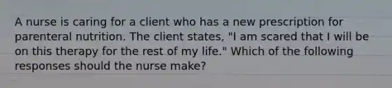 A nurse is caring for a client who has a new prescription for parenteral nutrition. The client states, "I am scared that I will be on this therapy for the rest of my life." Which of the following responses should the nurse make?