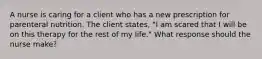 A nurse is caring for a client who has a new prescription for parenteral nutrition. The client states, "I am scared that I will be on this therapy for the rest of my life." What response should the nurse make?