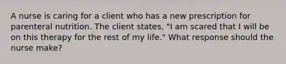 A nurse is caring for a client who has a new prescription for parenteral nutrition. The client states, "I am scared that I will be on this therapy for the rest of my life." What response should the nurse make?