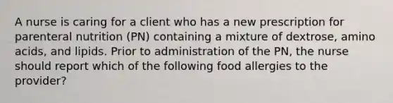 A nurse is caring for a client who has a new prescription for parenteral nutrition (PN) containing a mixture of dextrose, amino acids, and lipids. Prior to administration of the PN, the nurse should report which of the following food allergies to the provider?