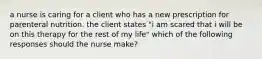 a nurse is caring for a client who has a new prescription for parenteral nutrition. the client states "i am scared that i will be on this therapy for the rest of my life" which of the following responses should the nurse make?