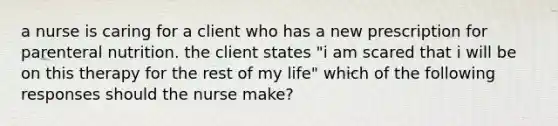 a nurse is caring for a client who has a new prescription for parenteral nutrition. the client states "i am scared that i will be on this therapy for the rest of my life" which of the following responses should the nurse make?