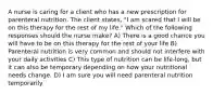 A nurse is caring for a client who has a new prescription for parenteral nutrition. The client states, "I am scared that I will be on this therapy for the rest of my life." Which of the following responses should the nurse make? A) There is a good chance you will have to be on this therapy for the rest of your life B) Parenteral nutrition is very common and should not interfere with your daily activities C) This type of nutrition can be life-long, but it can also be temporary depending on how your nutritional needs change. D) I am sure you will need parenteral nutrition temporarily