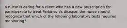 a nurse is caring for a client who has a new prescription for parmipexole to treat Parkinson's disease. the nurse should recognize that which of the following laboratory tests requires monitoring?