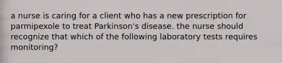 a nurse is caring for a client who has a new prescription for parmipexole to treat Parkinson's disease. the nurse should recognize that which of the following laboratory tests requires monitoring?