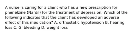 A nurse is caring for a client who has a new prescription for phenelzine (Nardil) for the treatment of depression. Which of the following indicates that the client has developed an adverse effect of this medication? A. orthostatic hypotension B. hearing loss C. GI bleeding D. weight loss