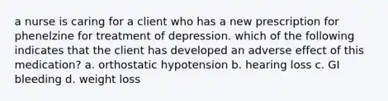 a nurse is caring for a client who has a new prescription for phenelzine for treatment of depression. which of the following indicates that the client has developed an adverse effect of this medication? a. orthostatic hypotension b. hearing loss c. GI bleeding d. weight loss