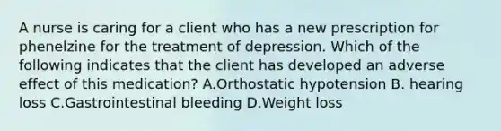 A nurse is caring for a client who has a new prescription for phenelzine for the treatment of depression. Which of the following indicates that the client has developed an adverse effect of this medication? A.Orthostatic hypotension B. hearing loss C.Gastrointestinal bleeding D.Weight loss