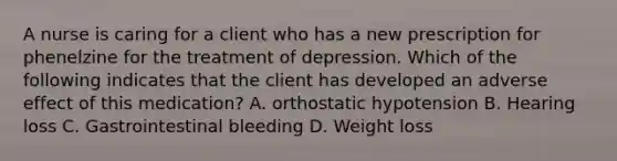 A nurse is caring for a client who has a new prescription for phenelzine for the treatment of depression. Which of the following indicates that the client has developed an adverse effect of this medication? A. orthostatic hypotension B. Hearing loss C. Gastrointestinal bleeding D. Weight loss