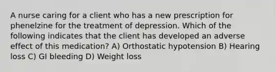 A nurse caring for a client who has a new prescription for phenelzine for the treatment of depression. Which of the following indicates that the client has developed an adverse effect of this medication? A) Orthostatic hypotension B) Hearing loss C) GI bleeding D) Weight loss