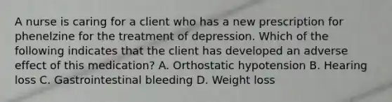 A nurse is caring for a client who has a new prescription for phenelzine for the treatment of depression. Which of the following indicates that the client has developed an adverse effect of this medication? A. Orthostatic hypotension B. Hearing loss C. Gastrointestinal bleeding D. Weight loss