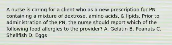 A nurse is caring for a client who as a new prescription for PN containing a mixture of dextrose, amino acids, & lipids. Prior to administration of the PN, the nurse should report which of the following food allergies to the provider? A. Gelatin B. Peanuts C. Shellfish D. Eggs