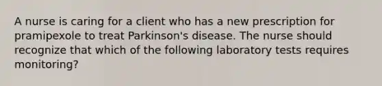 A nurse is caring for a client who has a new prescription for pramipexole to treat Parkinson's disease. The nurse should recognize that which of the following laboratory tests requires monitoring?