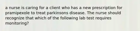 a nurse is caring for a client who has a new prescription for pramipexole to treat parkinsons disease. The nurse should recognize that which of the following lab test requires monitoring?