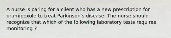 A nurse is caring for a client who has a new prescription for pramipexole to treat Parkinson's disease. The nurse should recognize that which of the following laboratory tests requires monitoring ?