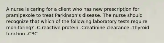 A nurse is caring for a client who has new prescription for pramipexole to treat Parkinson's disease. The nurse should recognize that which of the following laboratory tests require monitoring? -C-reactive protein -Creatinine clearance -Thyroid function -CBC